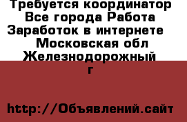 Требуется координатор - Все города Работа » Заработок в интернете   . Московская обл.,Железнодорожный г.